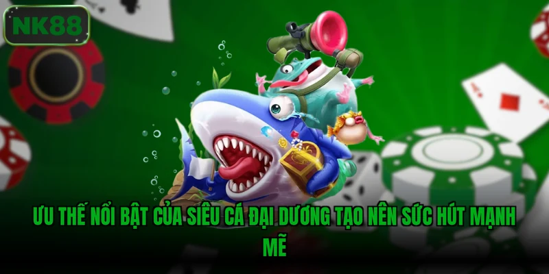 Ưu thế nổi bật của Siêu cá đại dương tạo nên sức hút mạnh mẽ